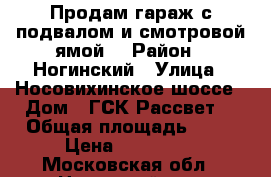 Продам гараж с подвалом и смотровой ямой. › Район ­ Ногинский › Улица ­ Носовихинское шоссе › Дом ­ ГСК“Рассвет“ › Общая площадь ­ 28 › Цена ­ 350 000 - Московская обл., Ногинский р-н, Воровского п. Недвижимость » Гаражи   . Московская обл.